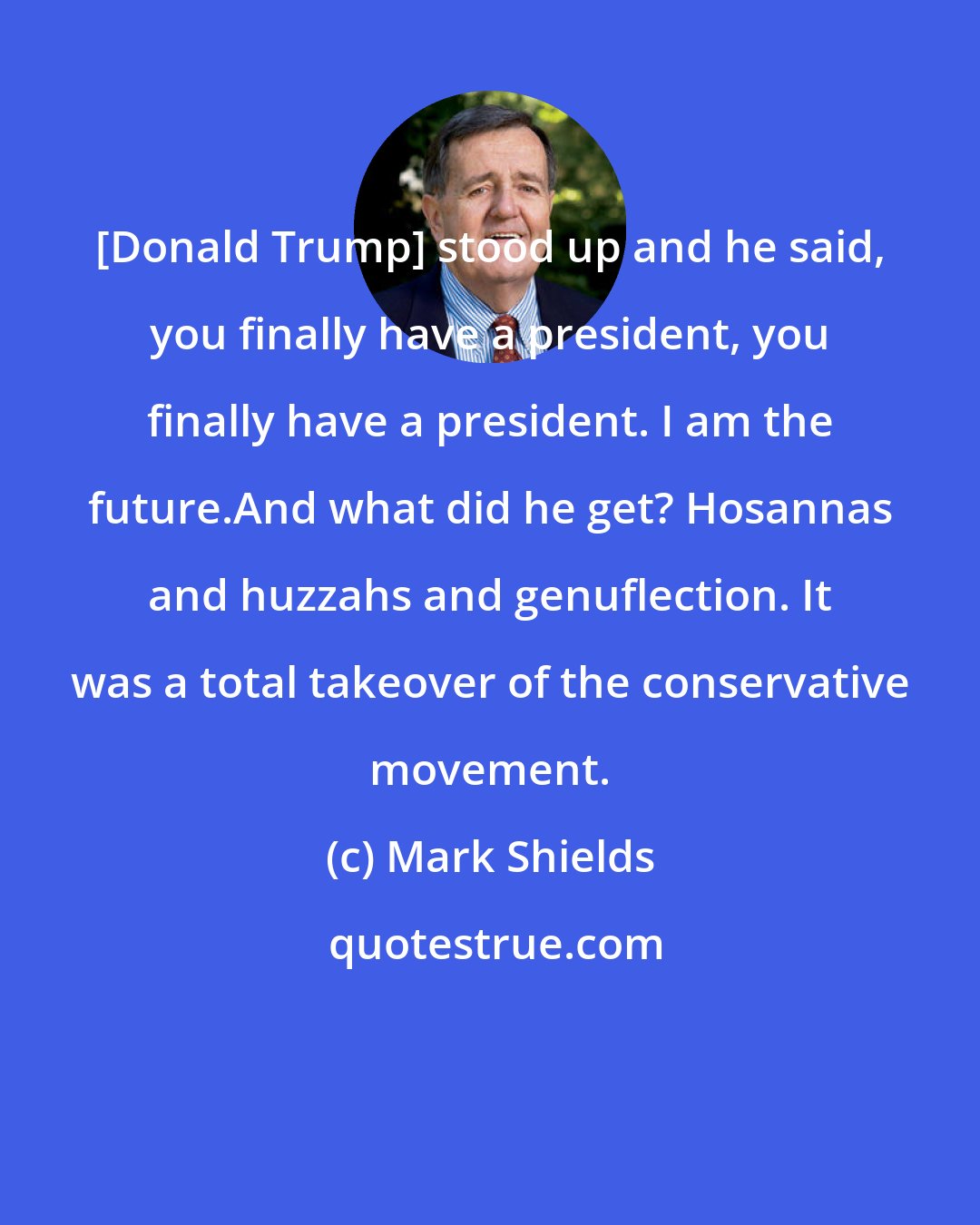 Mark Shields: [Donald Trump] stood up and he said, you finally have a president, you finally have a president. I am the future.And what did he get? Hosannas and huzzahs and genuflection. It was a total takeover of the conservative movement.