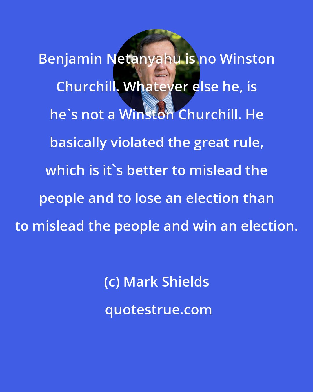 Mark Shields: Benjamin Netanyahu is no Winston Churchill. Whatever else he, is he's not a Winston Churchill. He basically violated the great rule, which is it's better to mislead the people and to lose an election than to mislead the people and win an election.