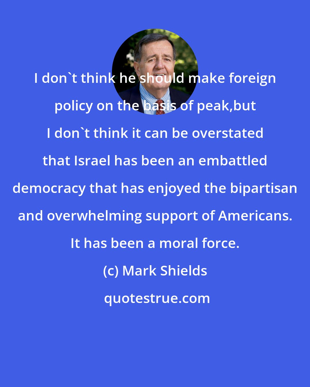 Mark Shields: I don't think he should make foreign policy on the basis of peak,but I don't think it can be overstated that Israel has been an embattled democracy that has enjoyed the bipartisan and overwhelming support of Americans. It has been a moral force.