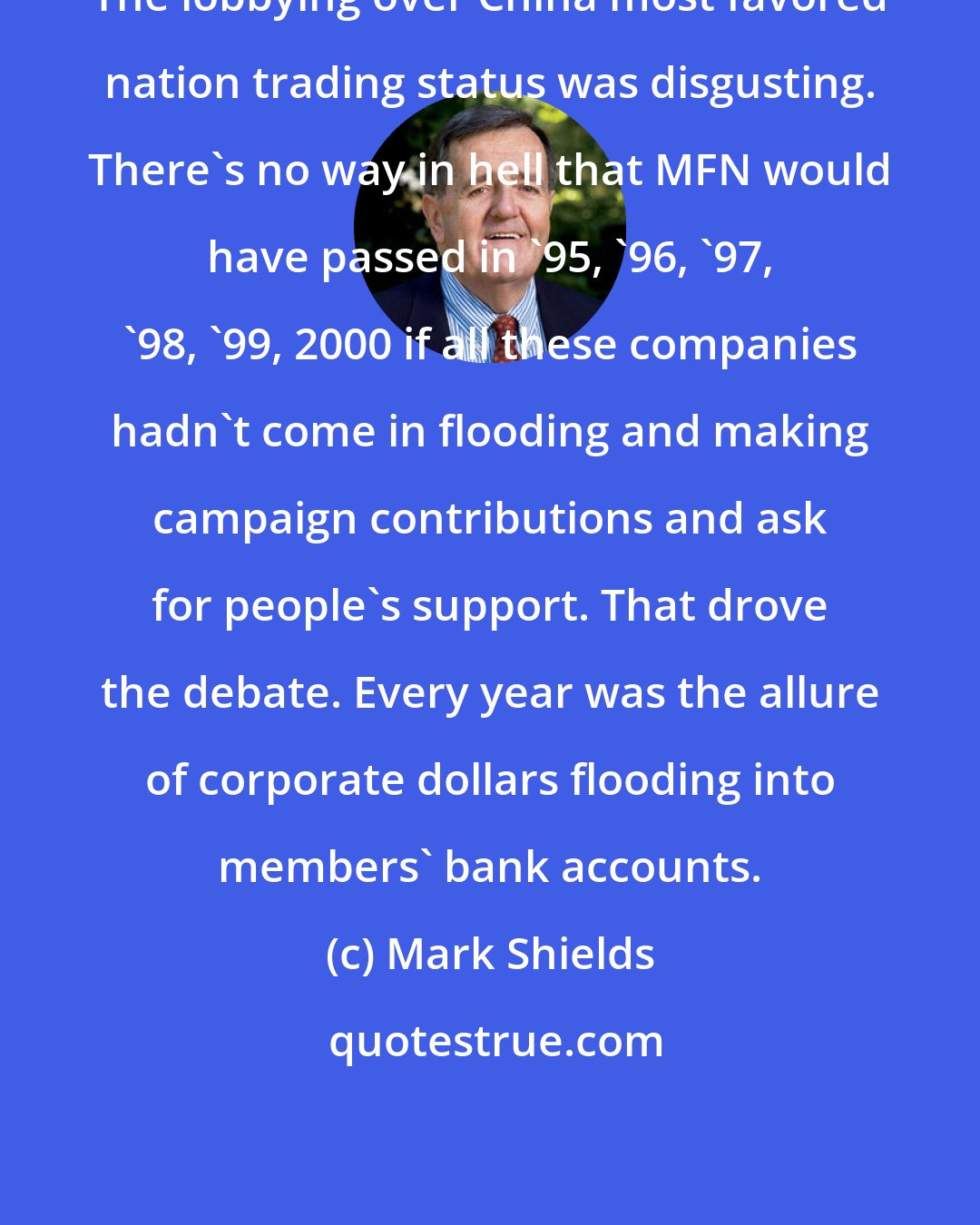 Mark Shields: The lobbying over China most favored nation trading status was disgusting. There's no way in hell that MFN would have passed in '95, '96, '97, '98, '99, 2000 if all these companies hadn't come in flooding and making campaign contributions and ask for people's support. That drove the debate. Every year was the allure of corporate dollars flooding into members' bank accounts.