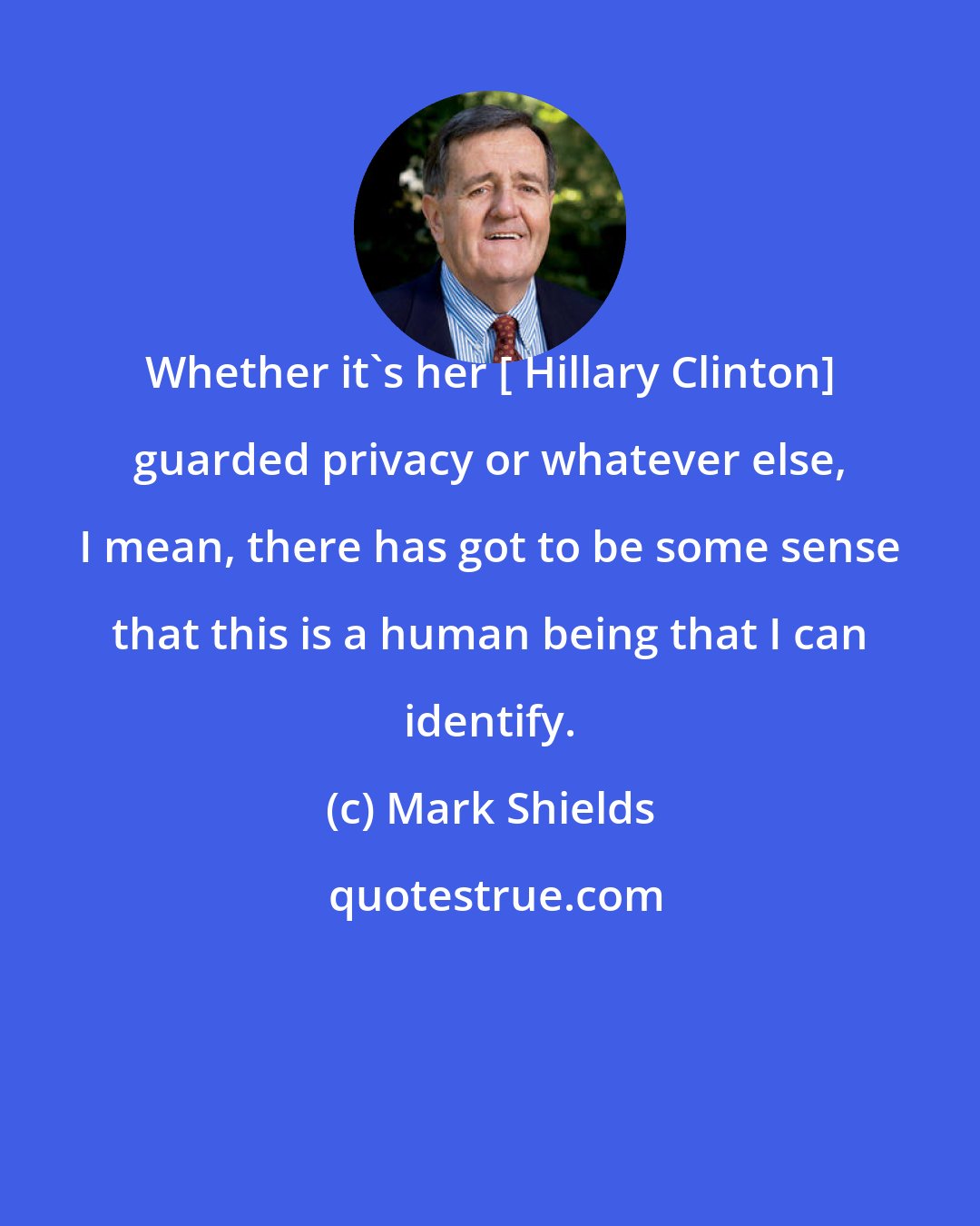 Mark Shields: Whether it's her [ Hillary Clinton] guarded privacy or whatever else, I mean, there has got to be some sense that this is a human being that I can identify.