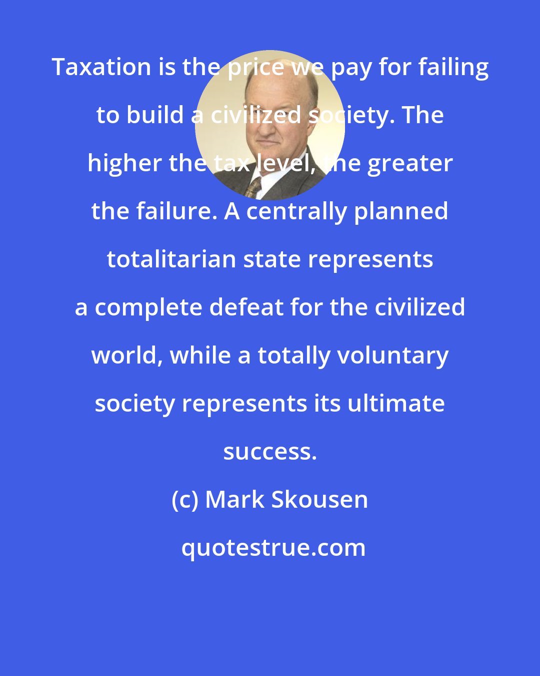 Mark Skousen: Taxation is the price we pay for failing to build a civilized society. The higher the tax level, the greater the failure. A centrally planned totalitarian state represents a complete defeat for the civilized world, while a totally voluntary society represents its ultimate success.