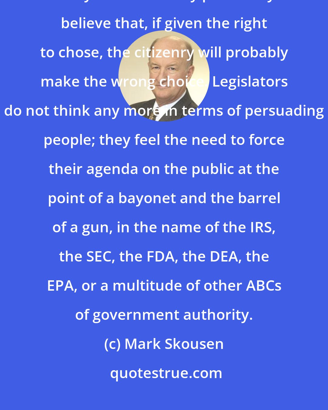 Mark Skousen: Today's political leaders demonstrate their low opinion of the public with every social law they pass. They believe that, if given the right to chose, the citizenry will probably make the wrong choice. Legislators do not think any more in terms of persuading people; they feel the need to force their agenda on the public at the point of a bayonet and the barrel of a gun, in the name of the IRS, the SEC, the FDA, the DEA, the EPA, or a multitude of other ABCs of government authority.