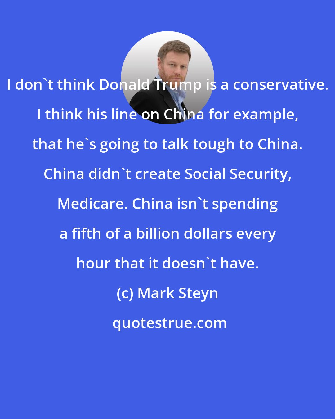 Mark Steyn: I don't think Donald Trump is a conservative. I think his line on China for example, that he's going to talk tough to China. China didn't create Social Security, Medicare. China isn't spending a fifth of a billion dollars every hour that it doesn't have.