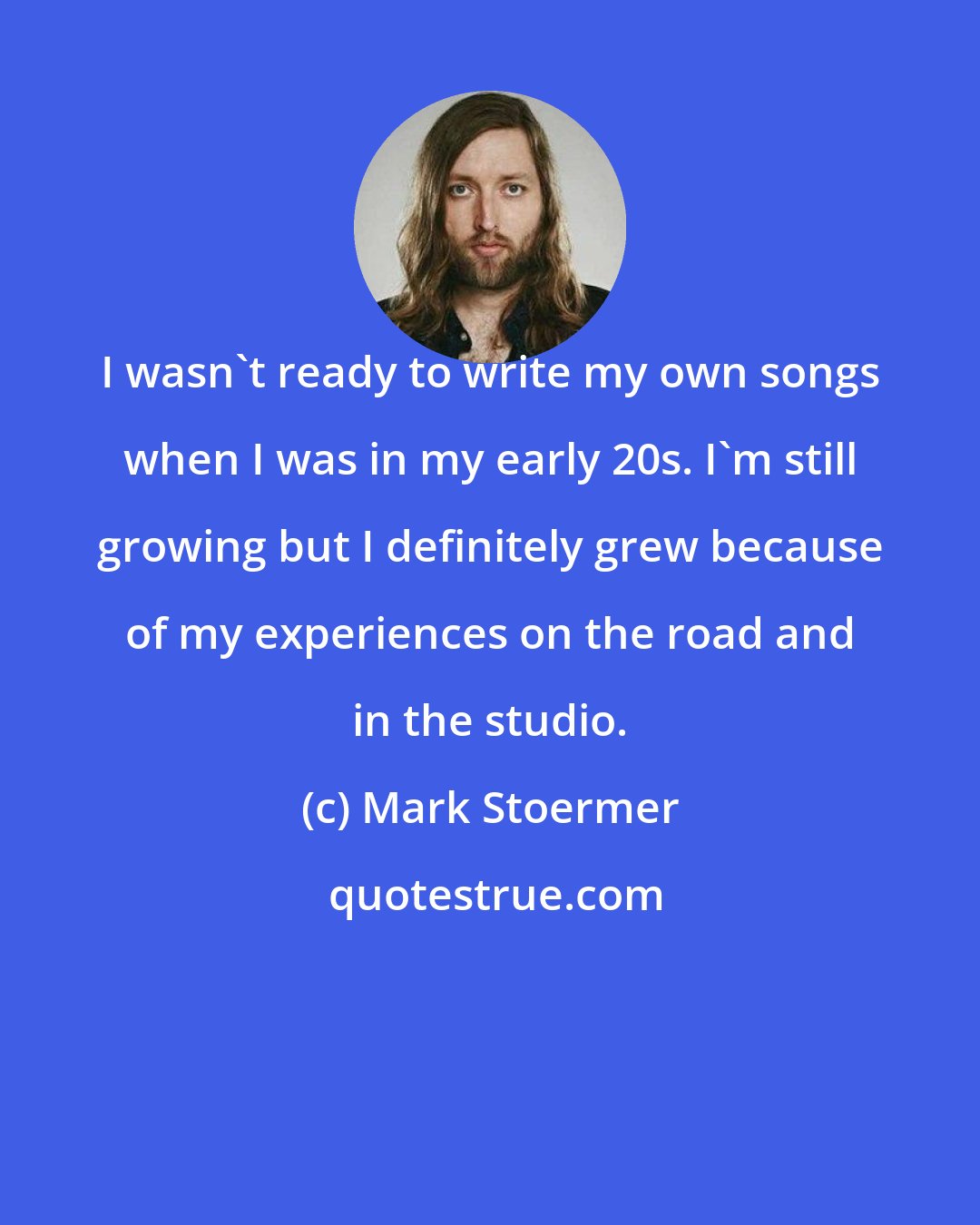 Mark Stoermer: I wasn't ready to write my own songs when I was in my early 20s. I'm still growing but I definitely grew because of my experiences on the road and in the studio.