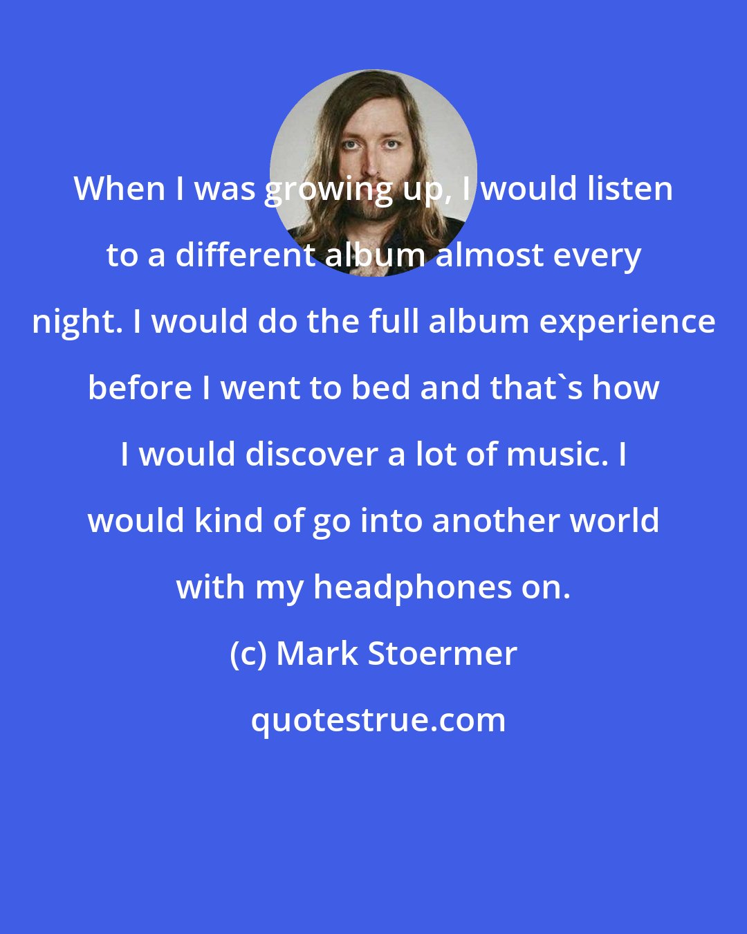 Mark Stoermer: When I was growing up, I would listen to a different album almost every night. I would do the full album experience before I went to bed and that's how I would discover a lot of music. I would kind of go into another world with my headphones on.
