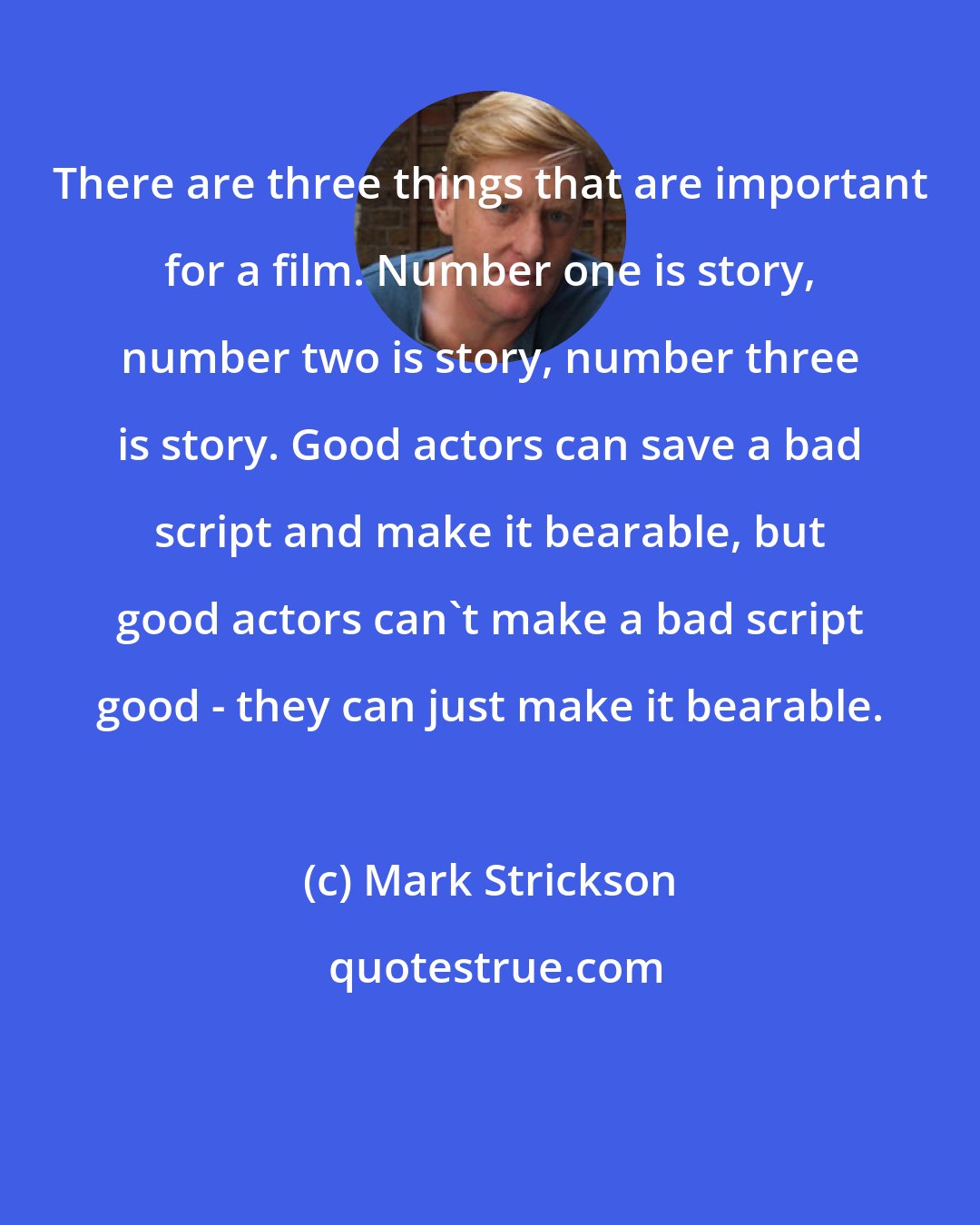 Mark Strickson: There are three things that are important for a film. Number one is story, number two is story, number three is story. Good actors can save a bad script and make it bearable, but good actors can't make a bad script good - they can just make it bearable.