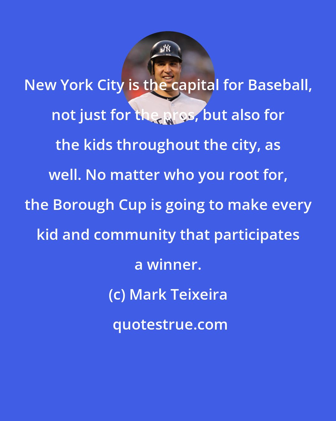 Mark Teixeira: New York City is the capital for Baseball, not just for the pros, but also for the kids throughout the city, as well. No matter who you root for, the Borough Cup is going to make every kid and community that participates a winner.