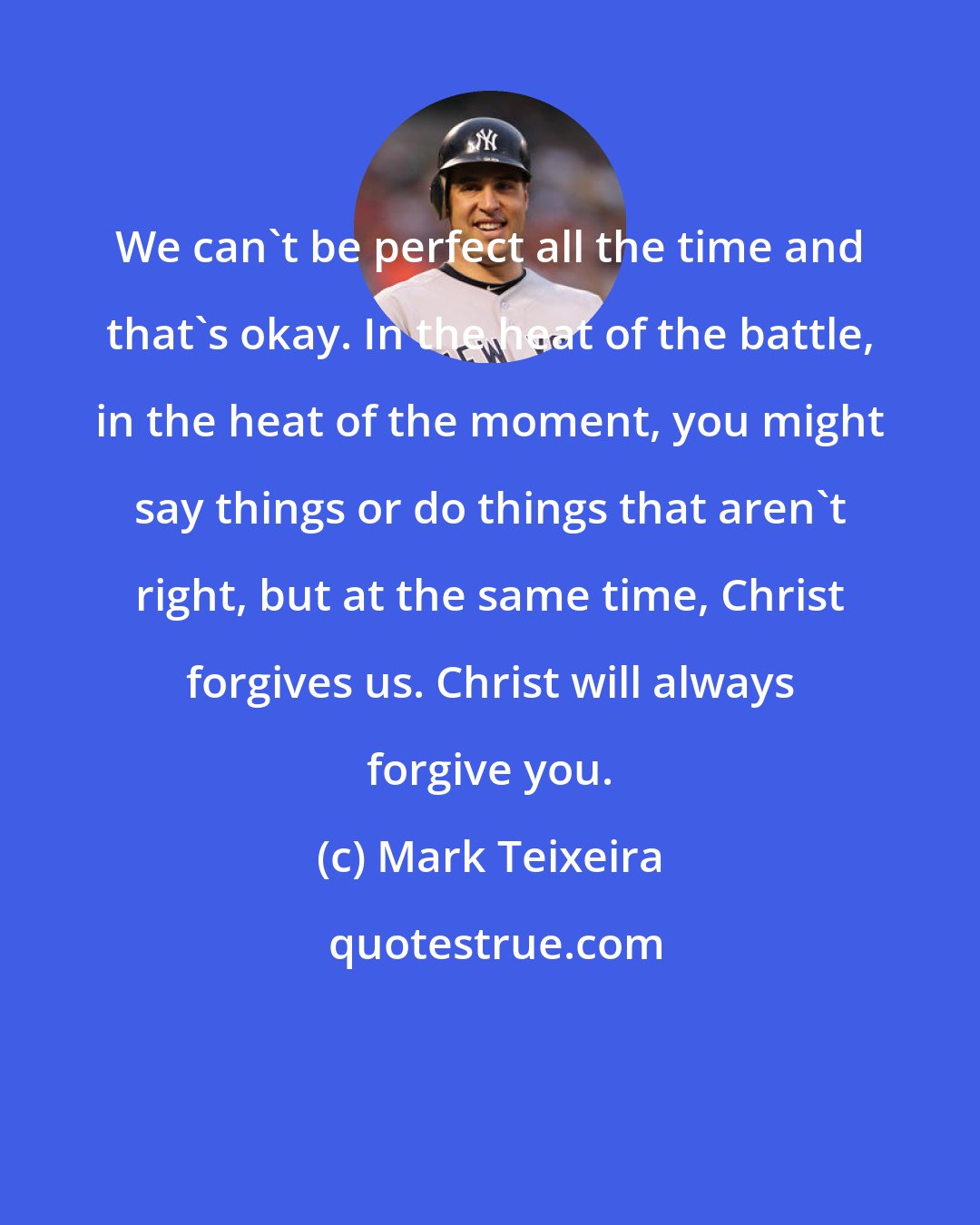 Mark Teixeira: We can't be perfect all the time and that's okay. In the heat of the battle, in the heat of the moment, you might say things or do things that aren't right, but at the same time, Christ forgives us. Christ will always forgive you.