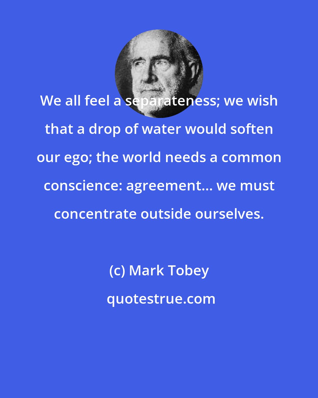 Mark Tobey: We all feel a separateness; we wish that a drop of water would soften our ego; the world needs a common conscience: agreement... we must concentrate outside ourselves.