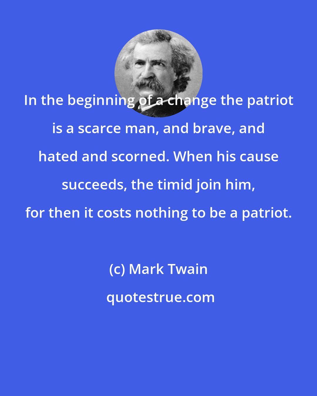 Mark Twain: In the beginning of a change the patriot is a scarce man, and brave, and hated and scorned. When his cause succeeds, the timid join him, for then it costs nothing to be a patriot.