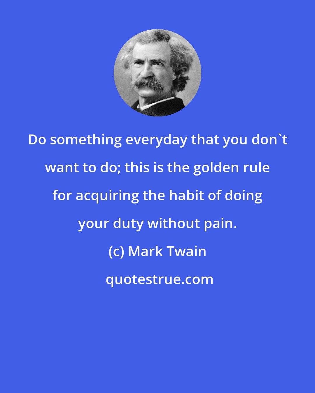 Mark Twain: Do something everyday that you don't want to do; this is the golden rule for acquiring the habit of doing your duty without pain.