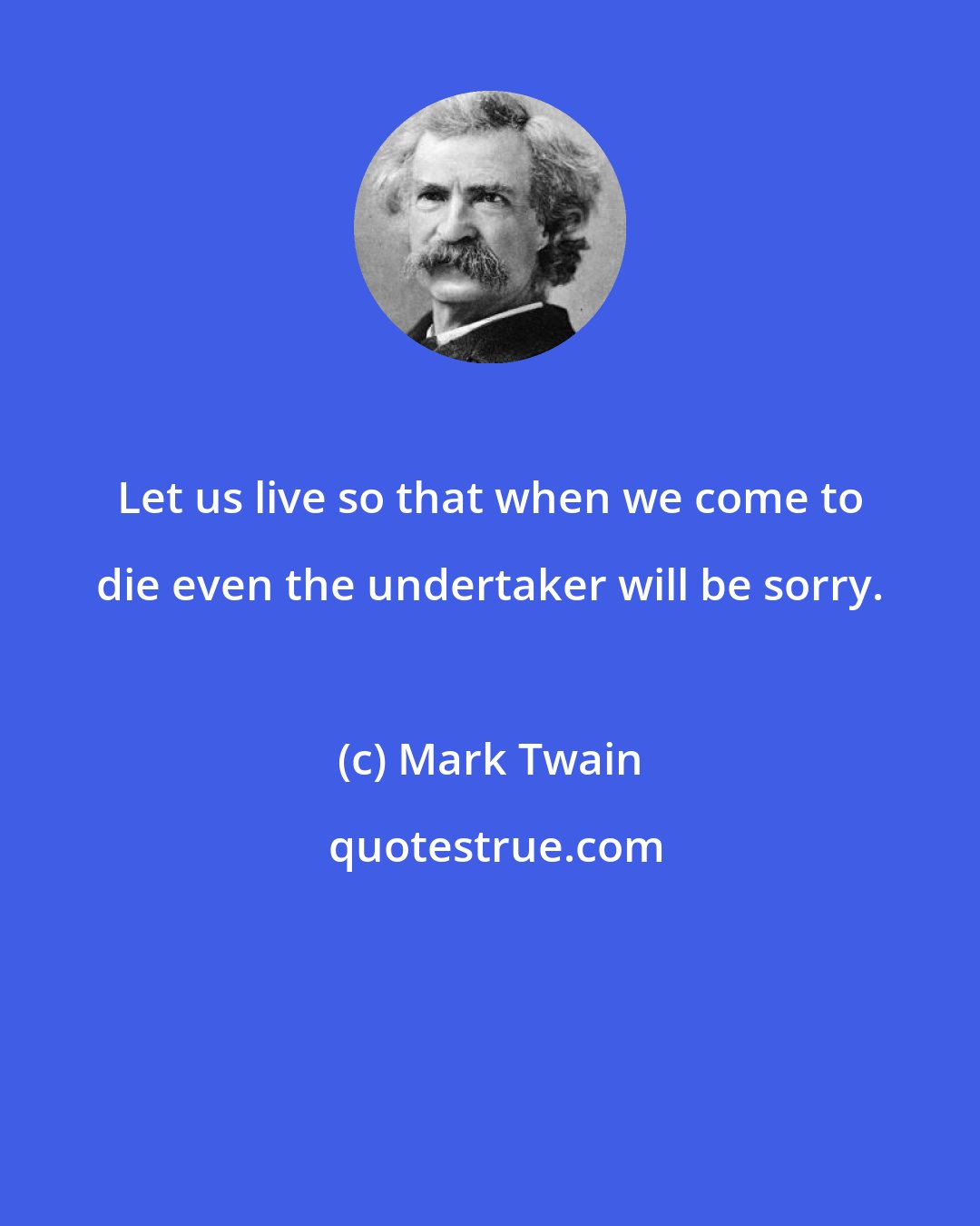 Mark Twain: Let us live so that when we come to die even the undertaker will be sorry.