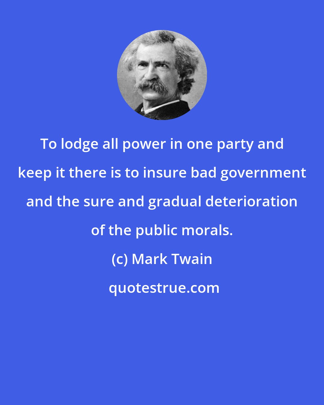 Mark Twain: To lodge all power in one party and keep it there is to insure bad government and the sure and gradual deterioration of the public morals.