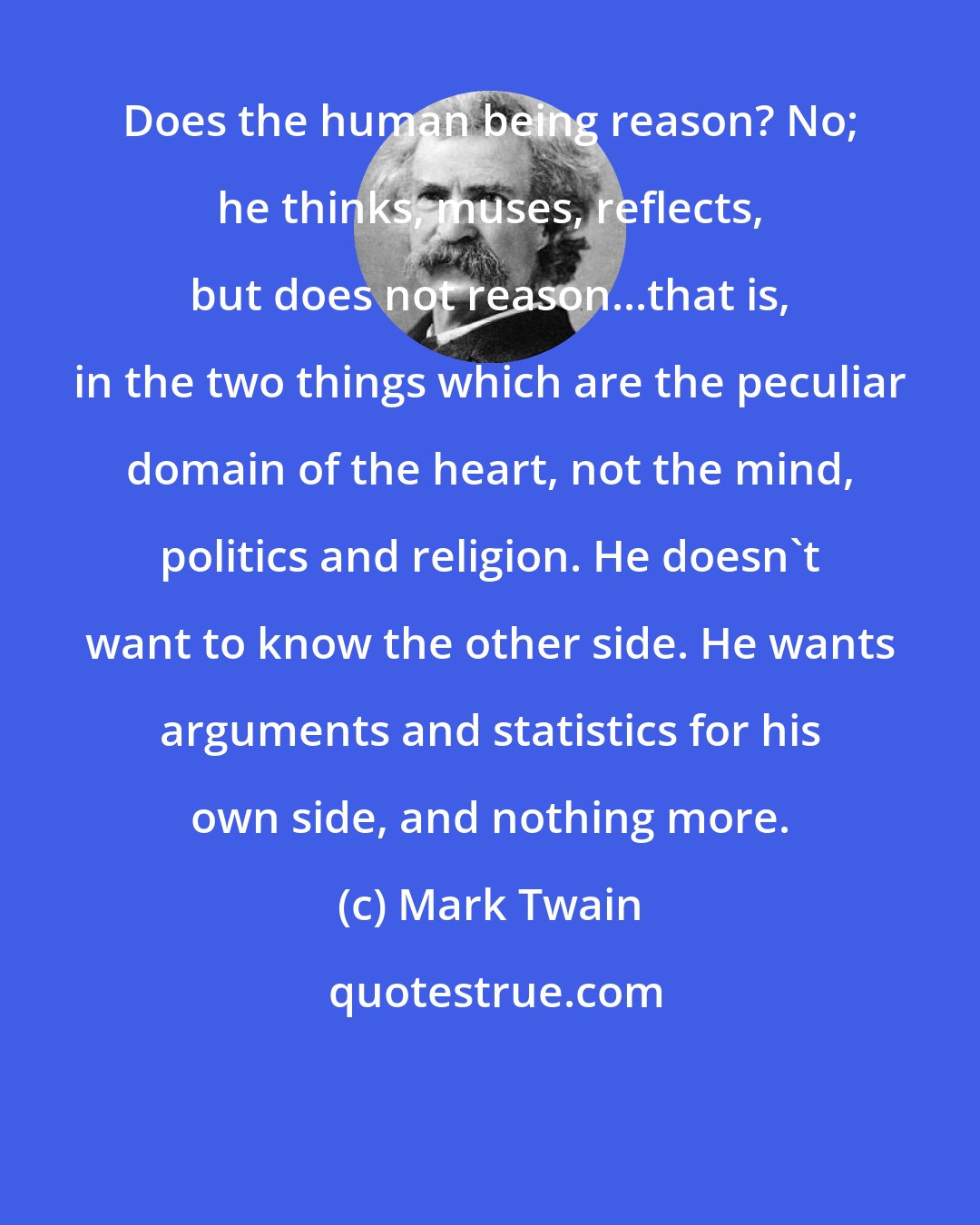 Mark Twain: Does the human being reason? No; he thinks, muses, reflects, but does not reason...that is, in the two things which are the peculiar domain of the heart, not the mind, politics and religion. He doesn't want to know the other side. He wants arguments and statistics for his own side, and nothing more.