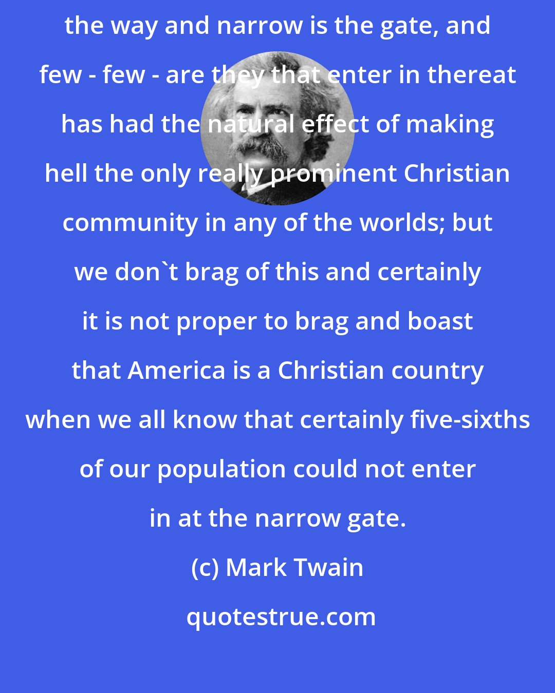 Mark Twain: This is a Christian country. Why, so is hell. Inasmuch as Strait is the way and narrow is the gate, and few - few - are they that enter in thereat has had the natural effect of making hell the only really prominent Christian community in any of the worlds; but we don't brag of this and certainly it is not proper to brag and boast that America is a Christian country when we all know that certainly five-sixths of our population could not enter in at the narrow gate.