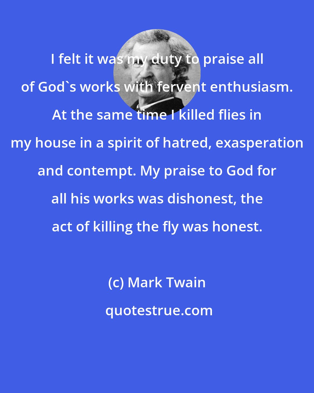 Mark Twain: I felt it was my duty to praise all of God's works with fervent enthusiasm. At the same time I killed flies in my house in a spirit of hatred, exasperation and contempt. My praise to God for all his works was dishonest, the act of killing the fly was honest.