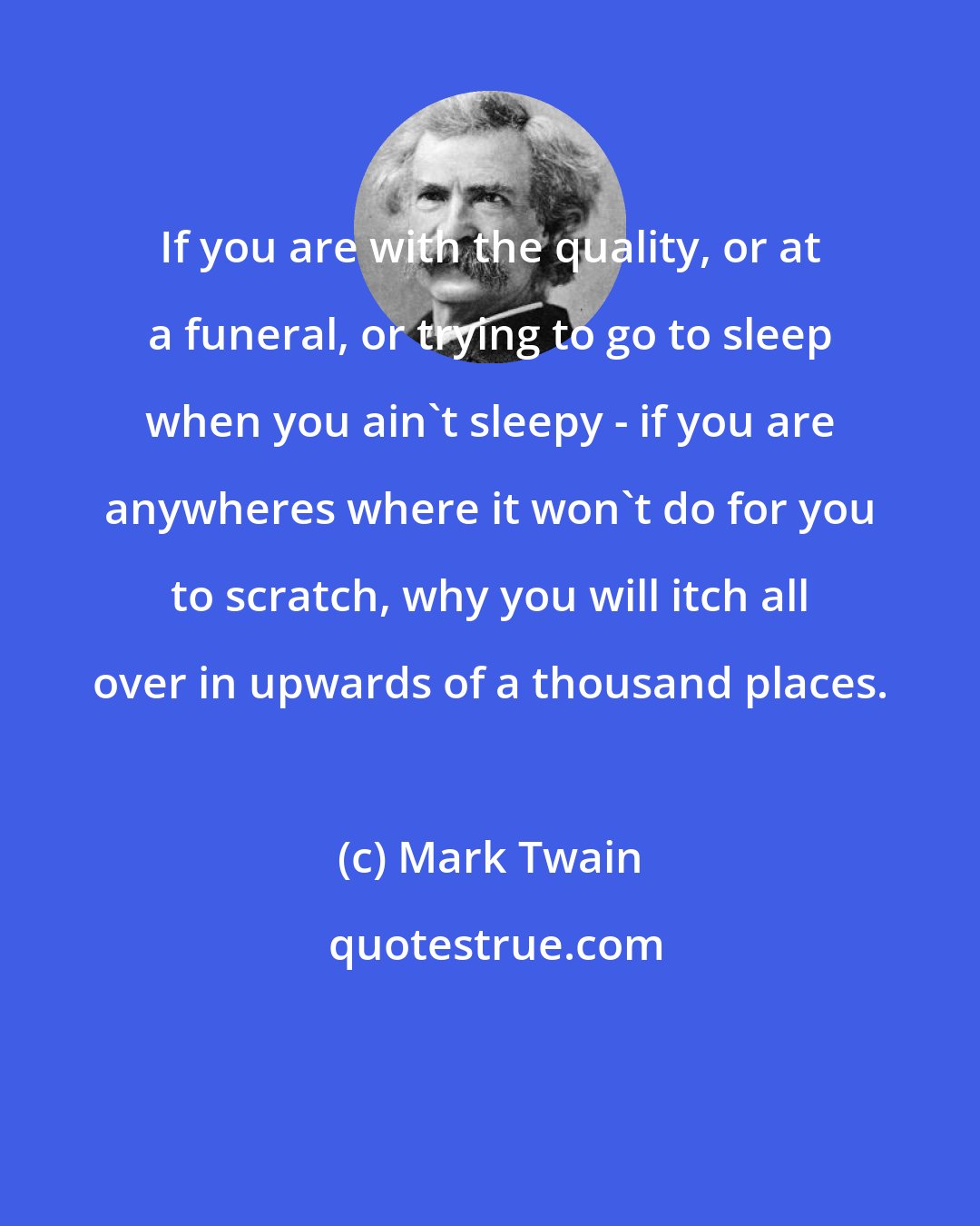 Mark Twain: If you are with the quality, or at a funeral, or trying to go to sleep when you ain't sleepy - if you are anywheres where it won't do for you to scratch, why you will itch all over in upwards of a thousand places.