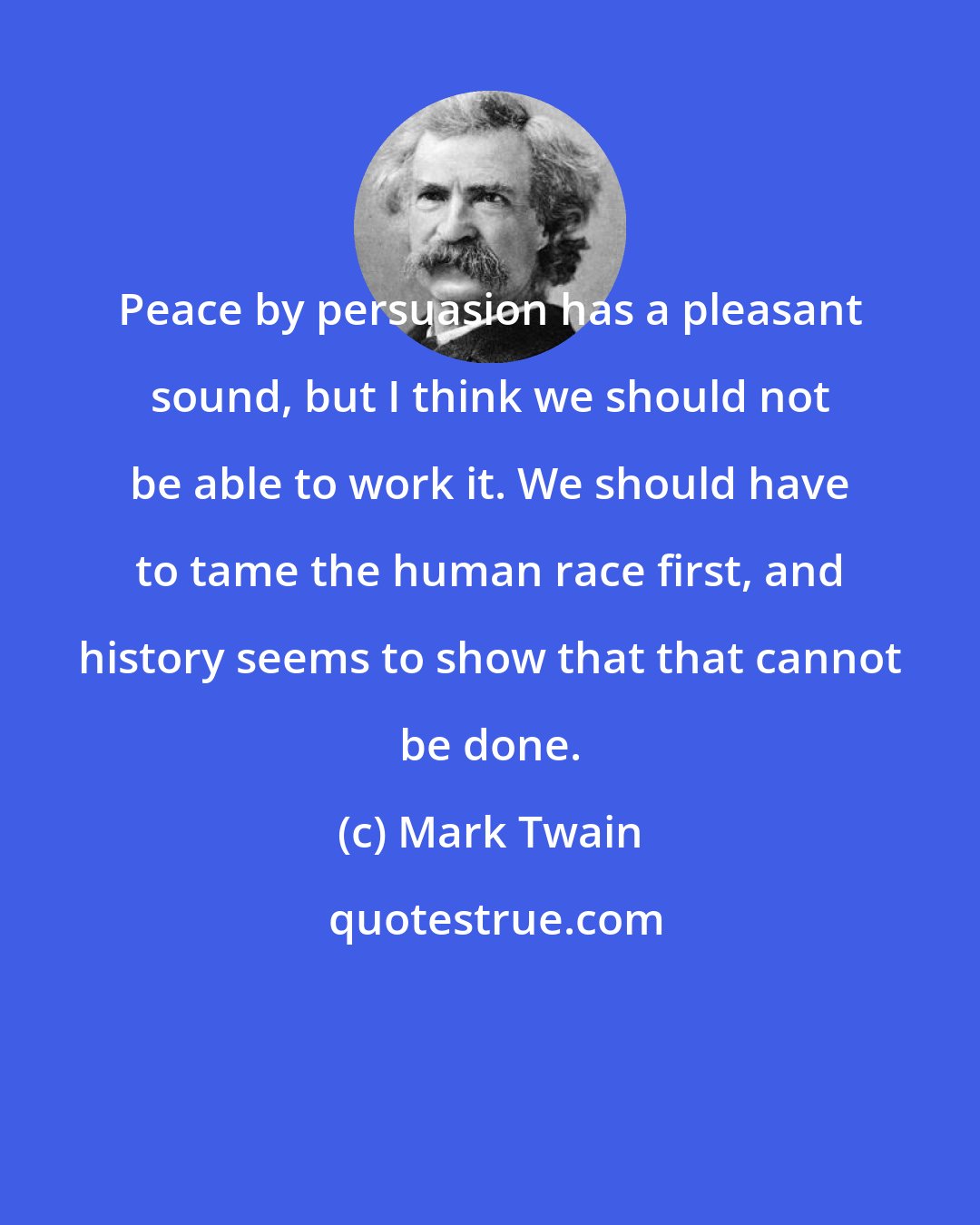 Mark Twain: Peace by persuasion has a pleasant sound, but I think we should not be able to work it. We should have to tame the human race first, and history seems to show that that cannot be done.