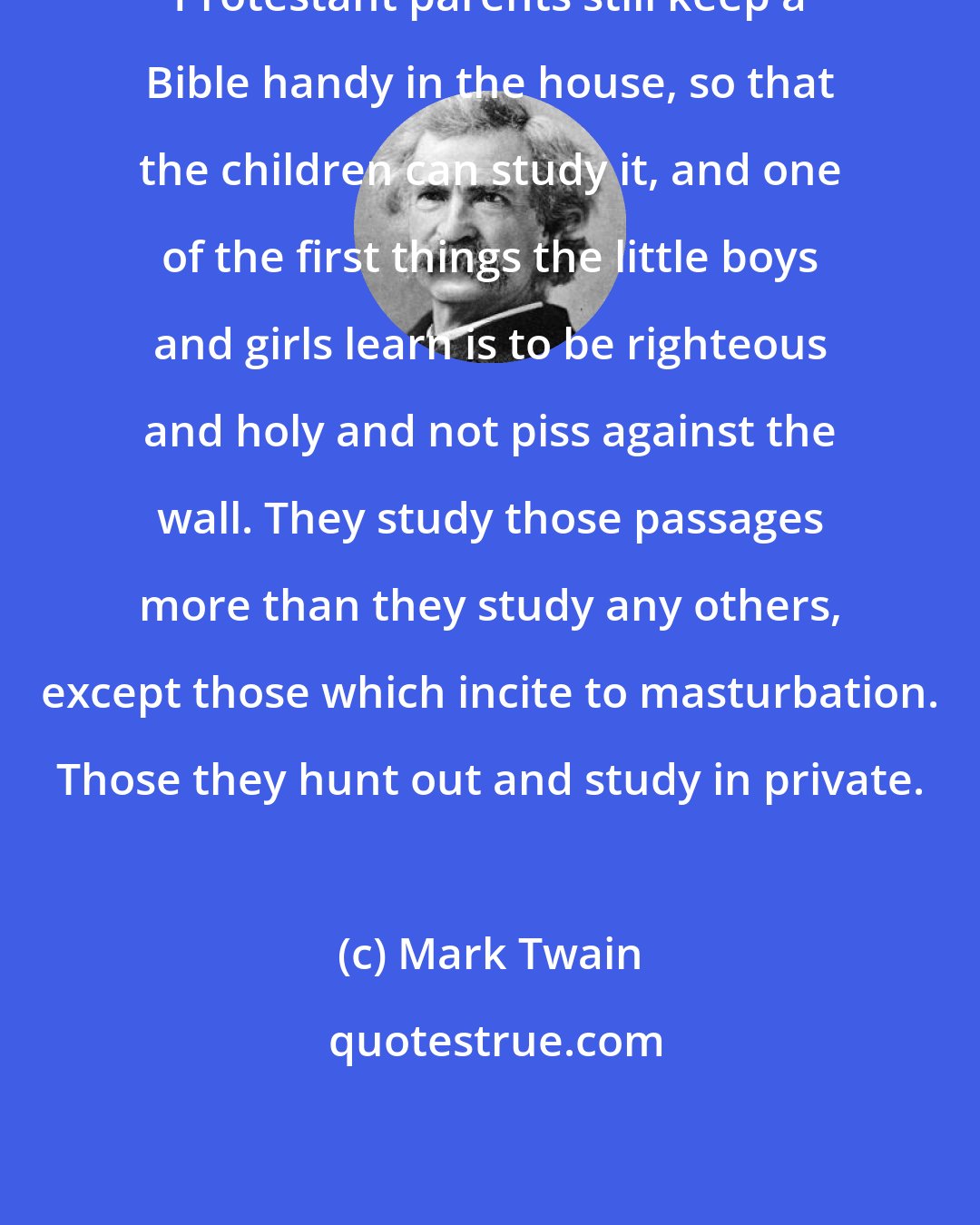 Mark Twain: Protestant parents still keep a Bible handy in the house, so that the children can study it, and one of the first things the little boys and girls learn is to be righteous and holy and not piss against the wall. They study those passages more than they study any others, except those which incite to masturbation. Those they hunt out and study in private.
