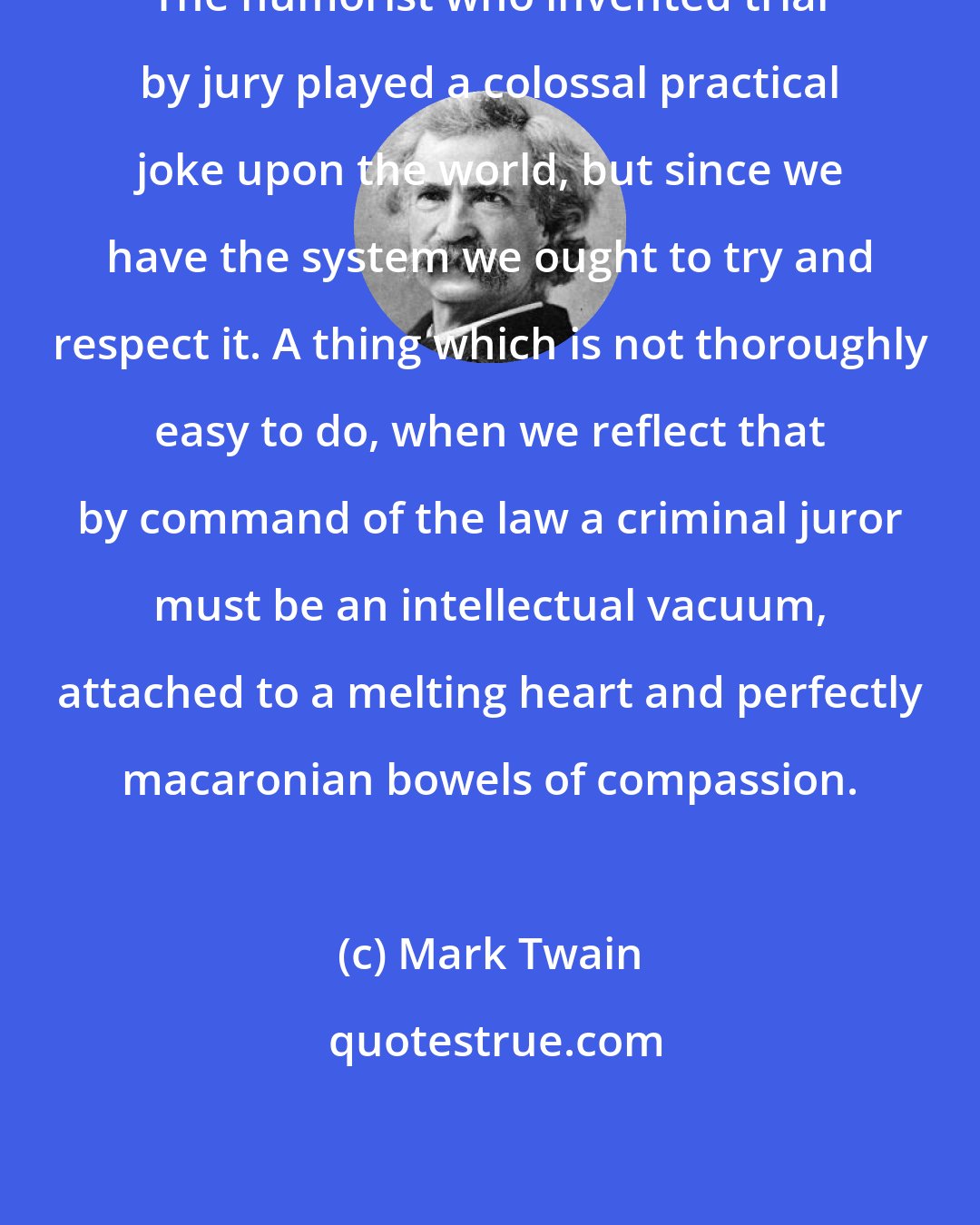Mark Twain: The humorist who invented trial by jury played a colossal practical joke upon the world, but since we have the system we ought to try and respect it. A thing which is not thoroughly easy to do, when we reflect that by command of the law a criminal juror must be an intellectual vacuum, attached to a melting heart and perfectly macaronian bowels of compassion.