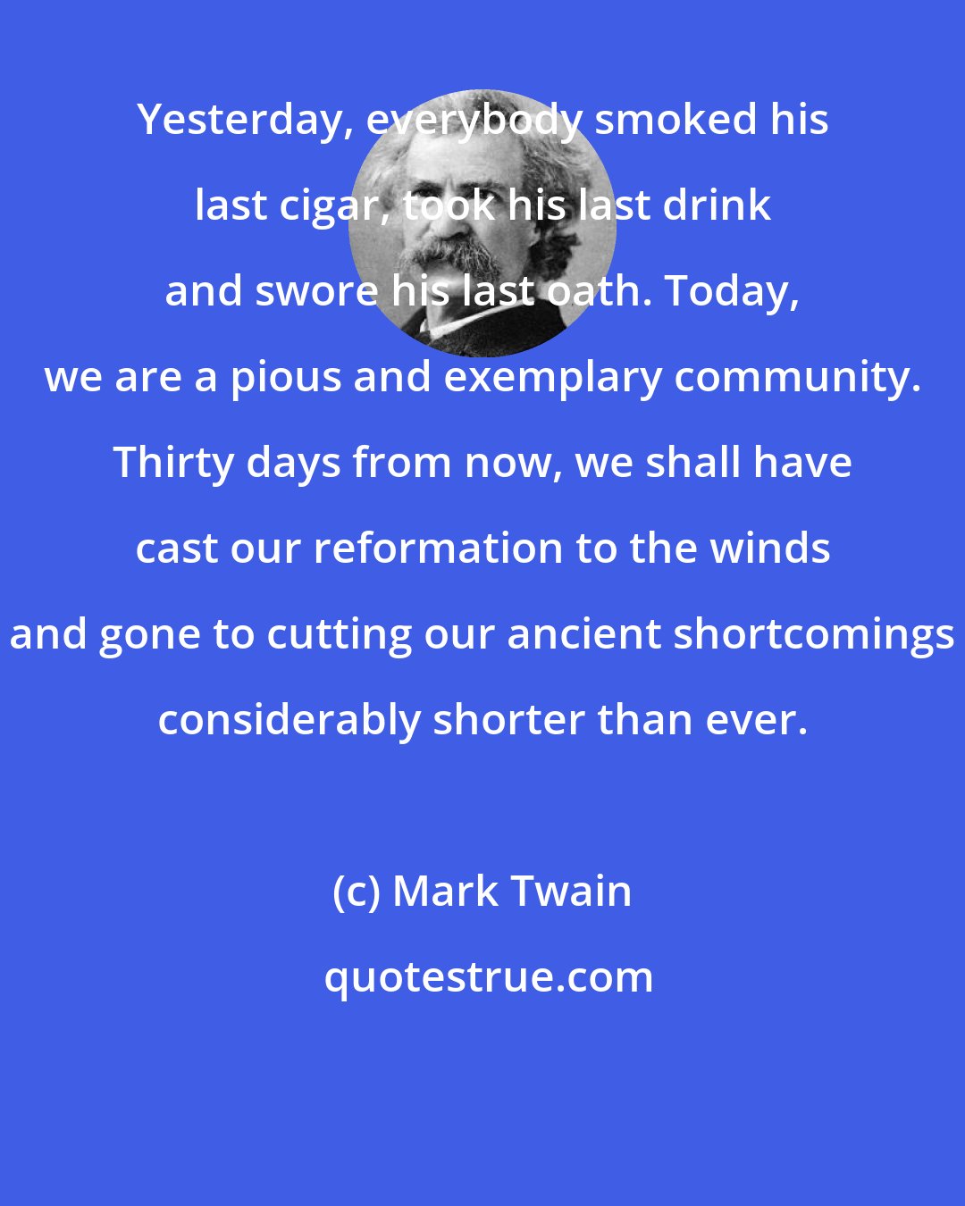Mark Twain: Yesterday, everybody smoked his last cigar, took his last drink and swore his last oath. Today, we are a pious and exemplary community. Thirty days from now, we shall have cast our reformation to the winds and gone to cutting our ancient shortcomings considerably shorter than ever.