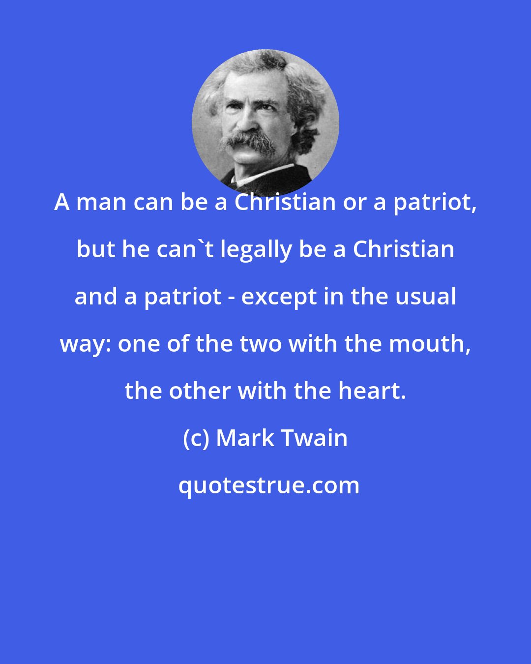 Mark Twain: A man can be a Christian or a patriot, but he can't legally be a Christian and a patriot - except in the usual way: one of the two with the mouth, the other with the heart.