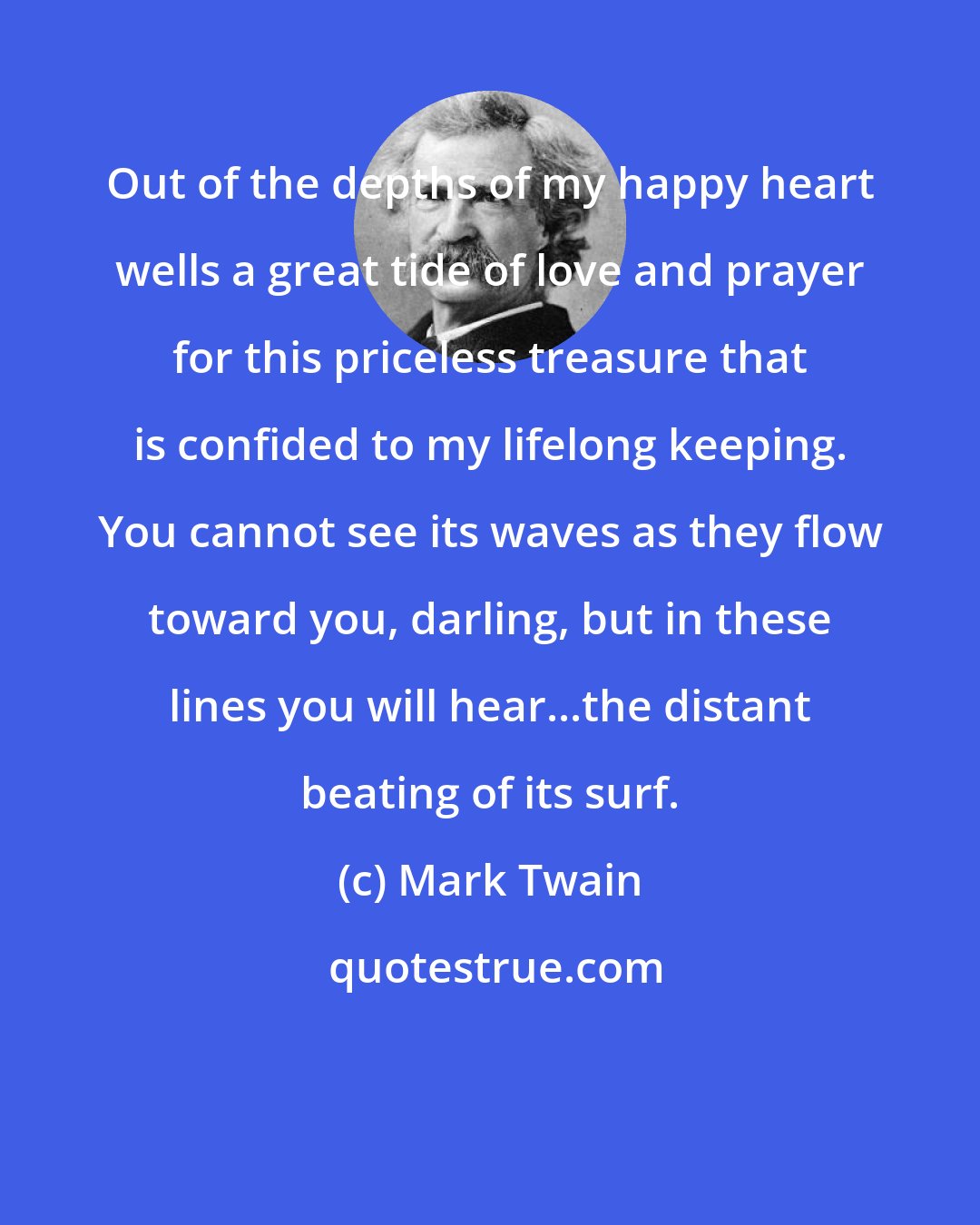 Mark Twain: Out of the depths of my happy heart wells a great tide of love and prayer for this priceless treasure that is confided to my lifelong keeping. You cannot see its waves as they flow toward you, darling, but in these lines you will hear...the distant beating of its surf.