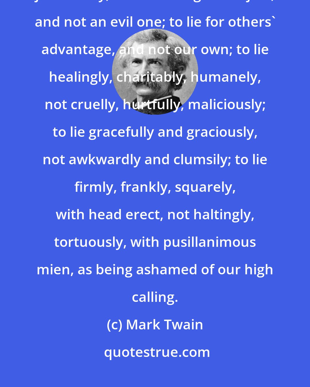 Mark Twain: The wise thing is for us diligently to train ourselves to lie thoughtfully, judiciously; to lie with a good object, and not an evil one; to lie for others' advantage, and not our own; to lie healingly, charitably, humanely, not cruelly, hurtfully, maliciously; to lie gracefully and graciously, not awkwardly and clumsily; to lie firmly, frankly, squarely, with head erect, not haltingly, tortuously, with pusillanimous mien, as being ashamed of our high calling.