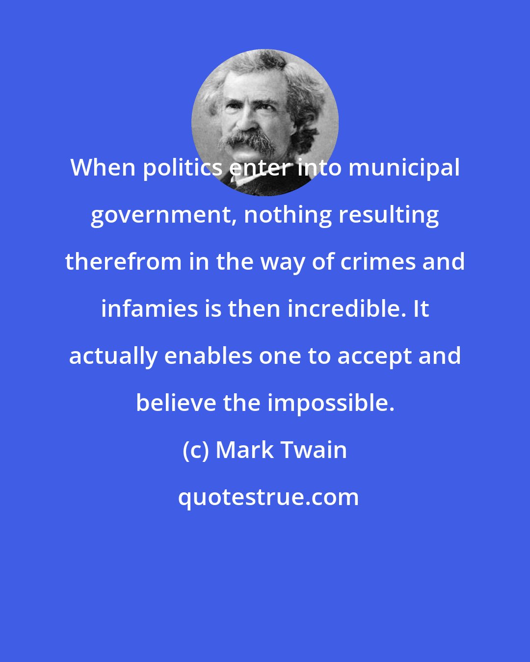 Mark Twain: When politics enter into municipal government, nothing resulting therefrom in the way of crimes and infamies is then incredible. It actually enables one to accept and believe the impossible.