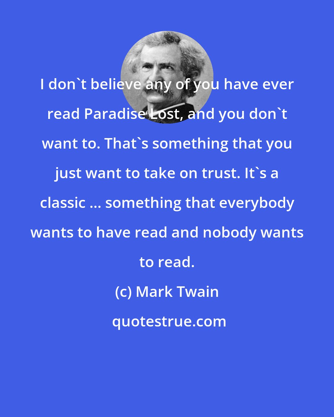 Mark Twain: I don't believe any of you have ever read Paradise Lost, and you don't want to. That's something that you just want to take on trust. It's a classic ... something that everybody wants to have read and nobody wants to read.
