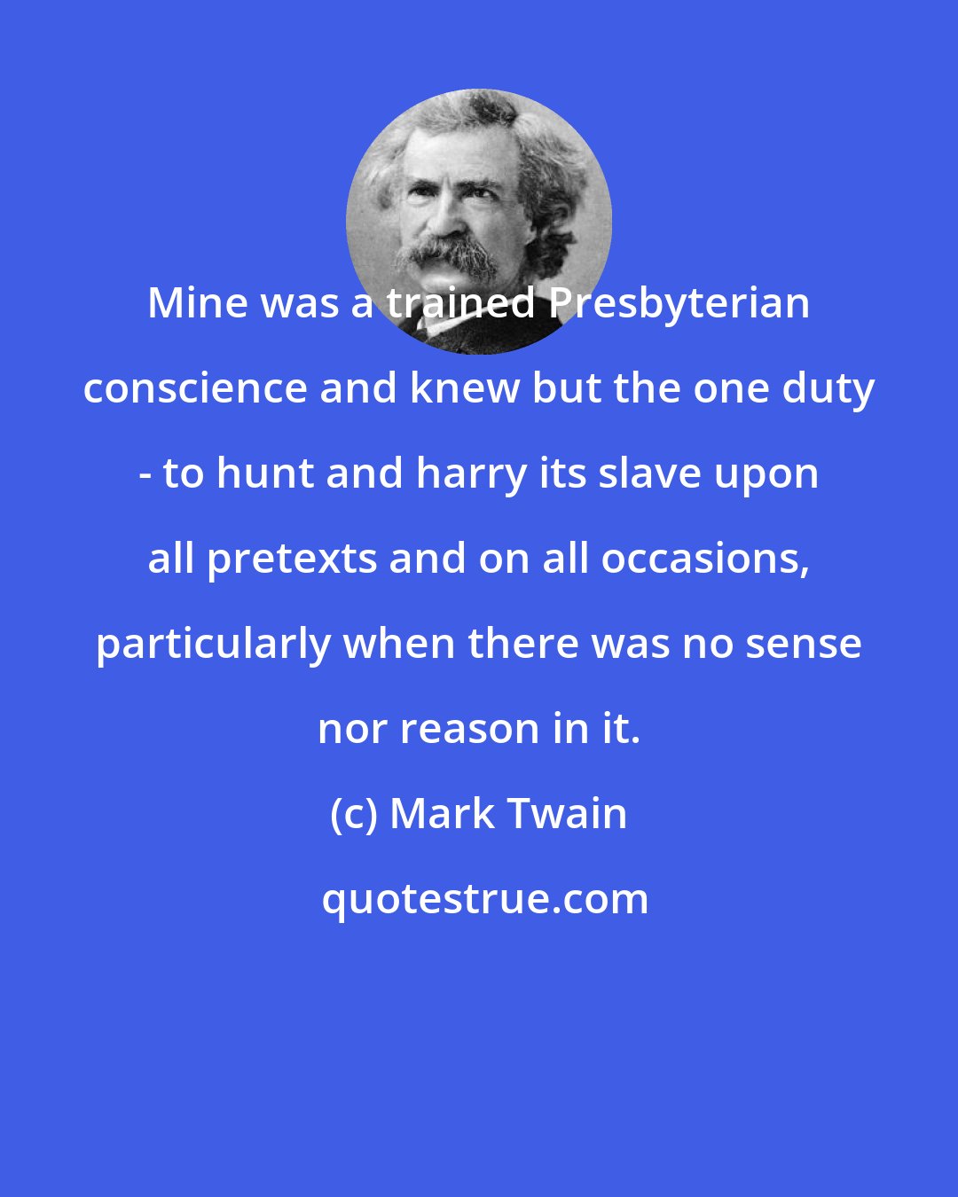 Mark Twain: Mine was a trained Presbyterian conscience and knew but the one duty - to hunt and harry its slave upon all pretexts and on all occasions, particularly when there was no sense nor reason in it.