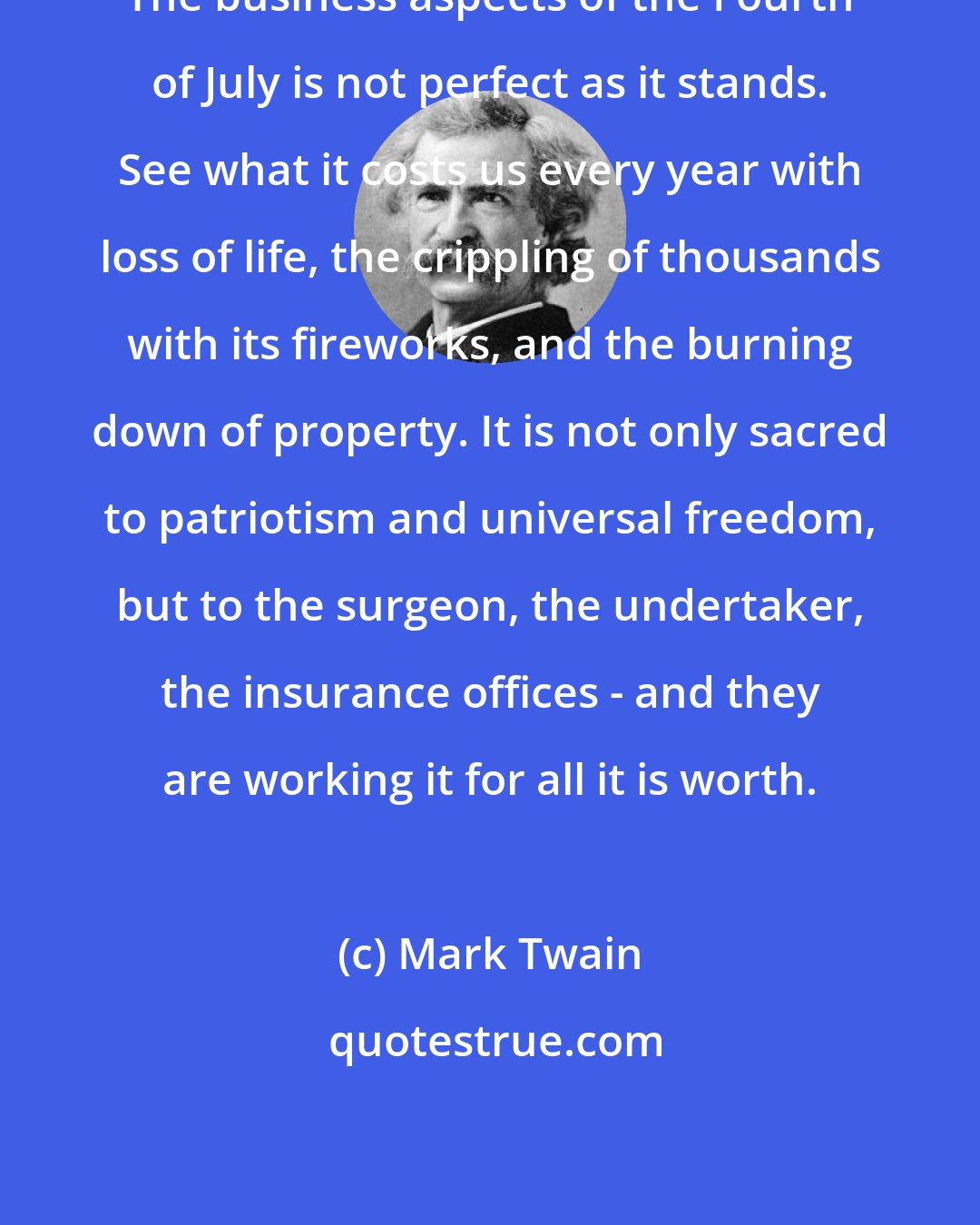 Mark Twain: The business aspects of the Fourth of July is not perfect as it stands. See what it costs us every year with loss of life, the crippling of thousands with its fireworks, and the burning down of property. It is not only sacred to patriotism and universal freedom, but to the surgeon, the undertaker, the insurance offices - and they are working it for all it is worth.