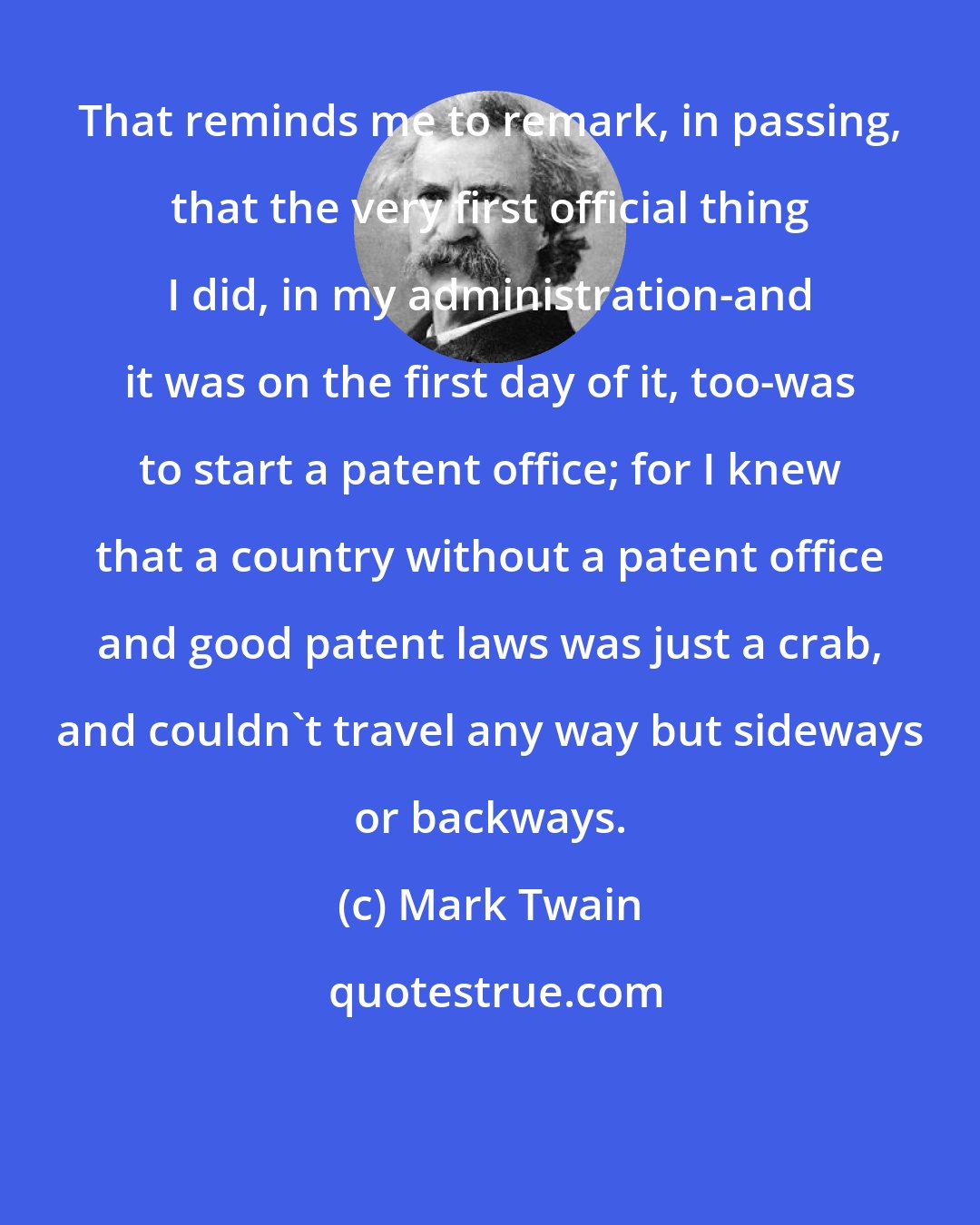Mark Twain: That reminds me to remark, in passing, that the very first official thing I did, in my administration-and it was on the first day of it, too-was to start a patent office; for I knew that a country without a patent office and good patent laws was just a crab, and couldn't travel any way but sideways or backways.