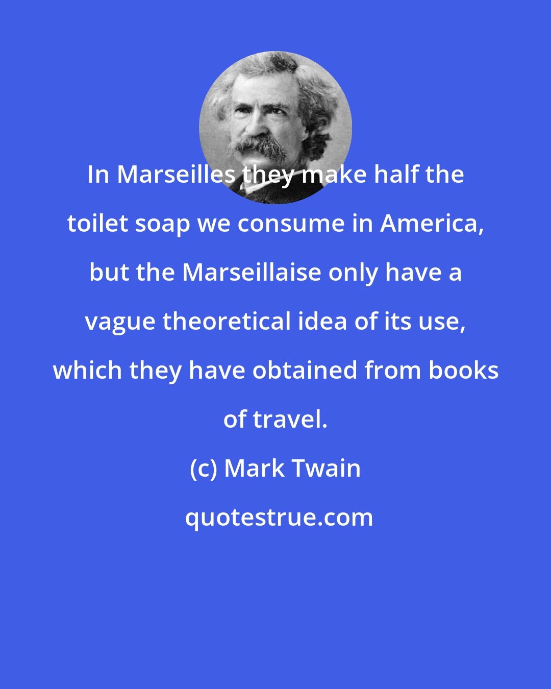 Mark Twain: In Marseilles they make half the toilet soap we consume in America, but the Marseillaise only have a vague theoretical idea of its use, which they have obtained from books of travel.