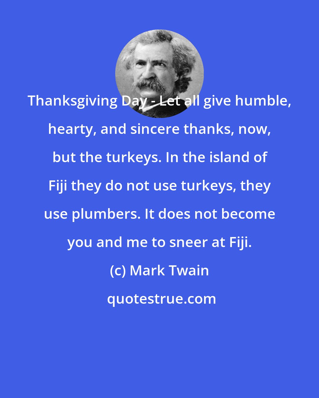 Mark Twain: Thanksgiving Day - Let all give humble, hearty, and sincere thanks, now, but the turkeys. In the island of Fiji they do not use turkeys, they use plumbers. It does not become you and me to sneer at Fiji.