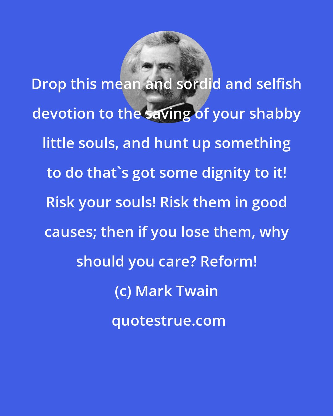 Mark Twain: Drop this mean and sordid and selfish devotion to the saving of your shabby little souls, and hunt up something to do that's got some dignity to it! Risk your souls! Risk them in good causes; then if you lose them, why should you care? Reform!