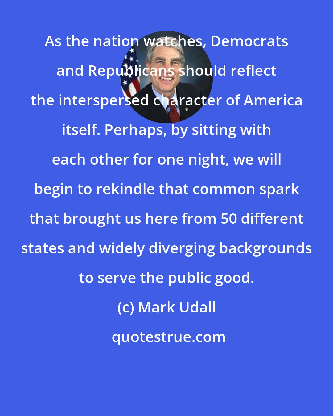 Mark Udall: As the nation watches, Democrats and Republicans should reflect the interspersed character of America itself. Perhaps, by sitting with each other for one night, we will begin to rekindle that common spark that brought us here from 50 different states and widely diverging backgrounds to serve the public good.
