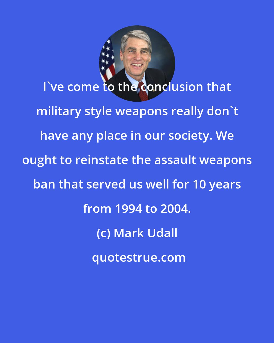 Mark Udall: I've come to the conclusion that military style weapons really don't have any place in our society. We ought to reinstate the assault weapons ban that served us well for 10 years from 1994 to 2004.