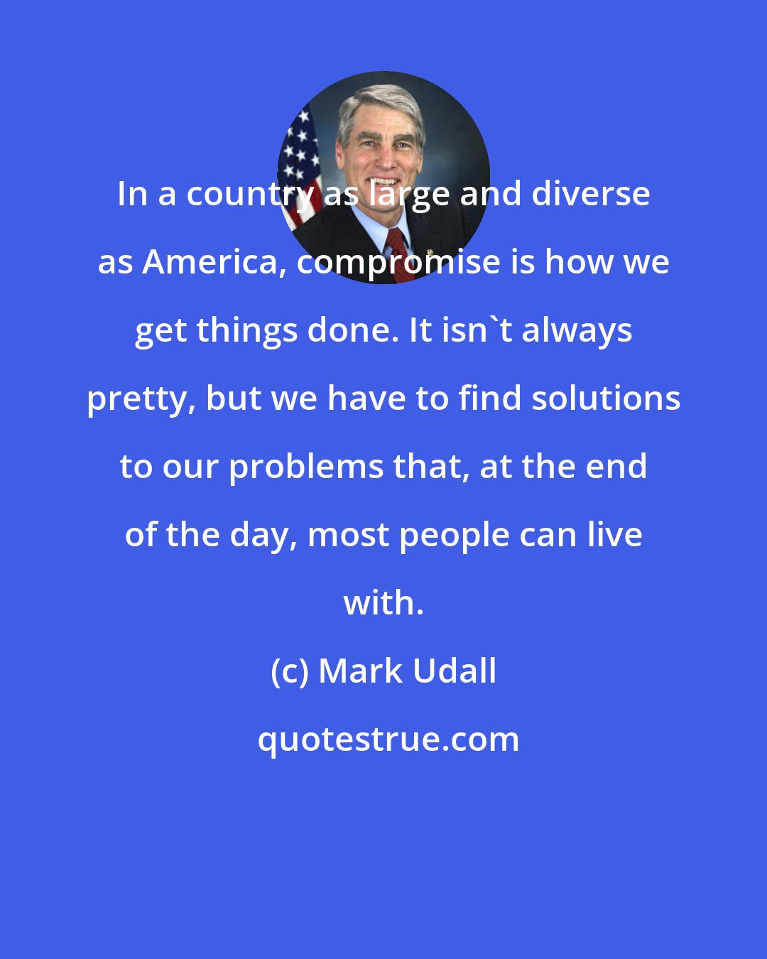 Mark Udall: In a country as large and diverse as America, compromise is how we get things done. It isn't always pretty, but we have to find solutions to our problems that, at the end of the day, most people can live with.