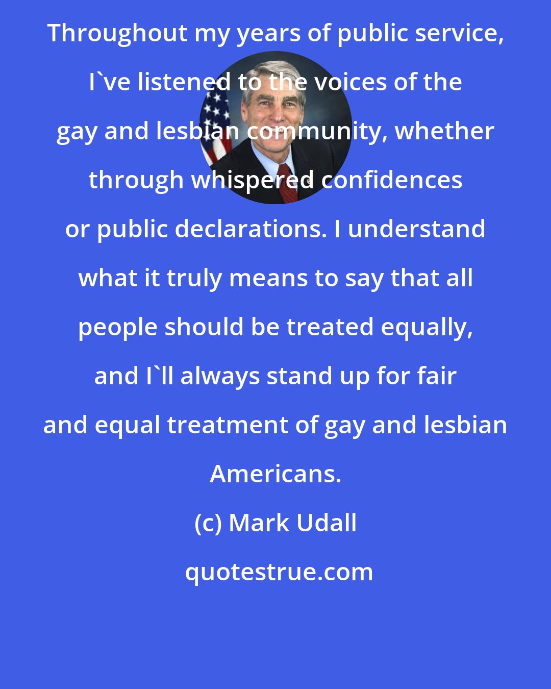 Mark Udall: Throughout my years of public service, I've listened to the voices of the gay and lesbian community, whether through whispered confidences or public declarations. I understand what it truly means to say that all people should be treated equally, and I'll always stand up for fair and equal treatment of gay and lesbian Americans.