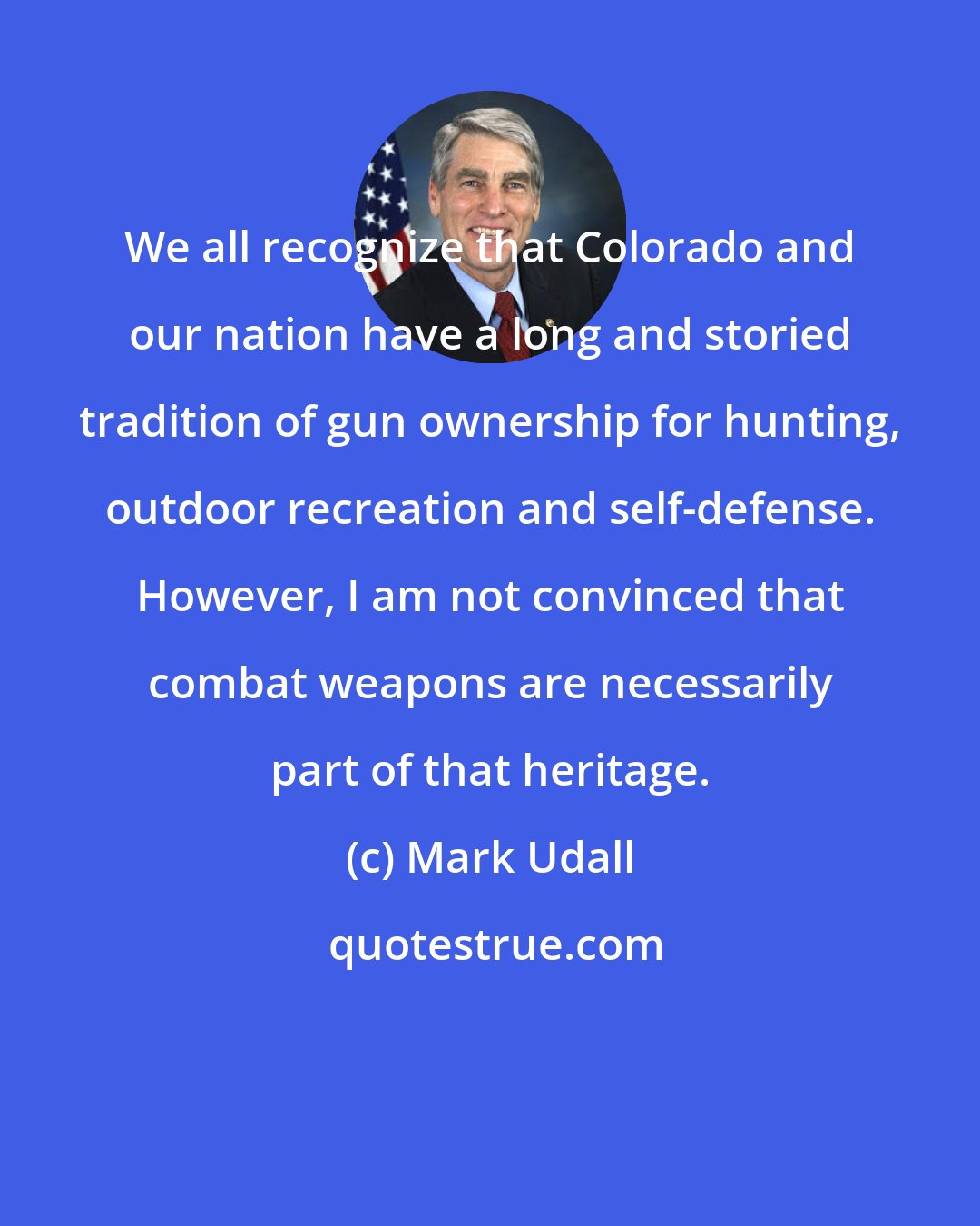 Mark Udall: We all recognize that Colorado and our nation have a long and storied tradition of gun ownership for hunting, outdoor recreation and self-defense. However, I am not convinced that combat weapons are necessarily part of that heritage.