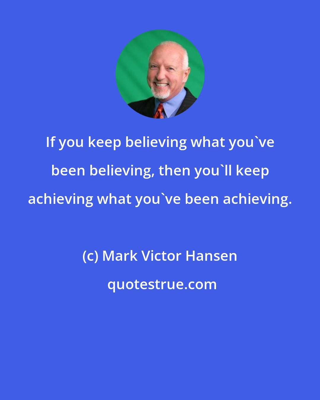 Mark Victor Hansen: If you keep believing what you've been believing, then you'll keep achieving what you've been achieving.