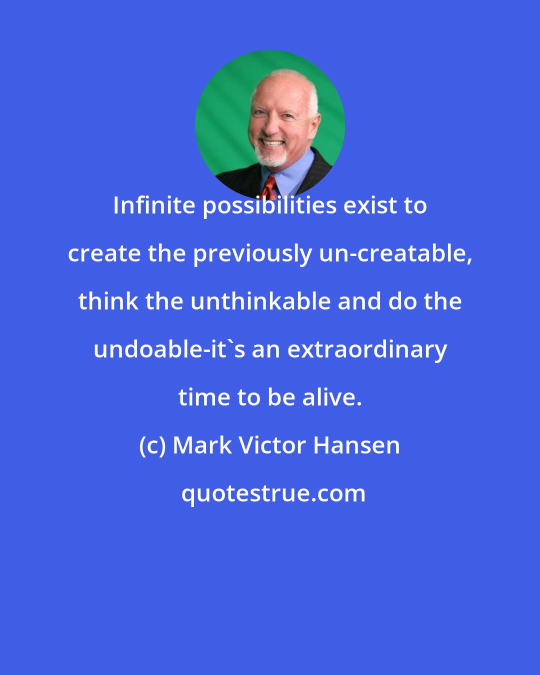 Mark Victor Hansen: Infinite possibilities exist to create the previously un-creatable, think the unthinkable and do the undoable-it's an extraordinary time to be alive.