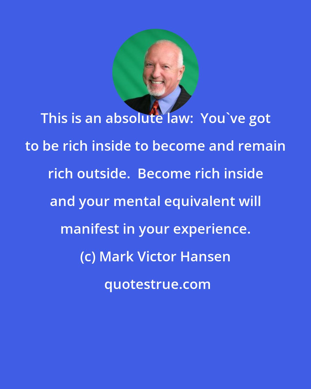 Mark Victor Hansen: This is an absolute law:  You've got to be rich inside to become and remain rich outside.  Become rich inside and your mental equivalent will manifest in your experience.