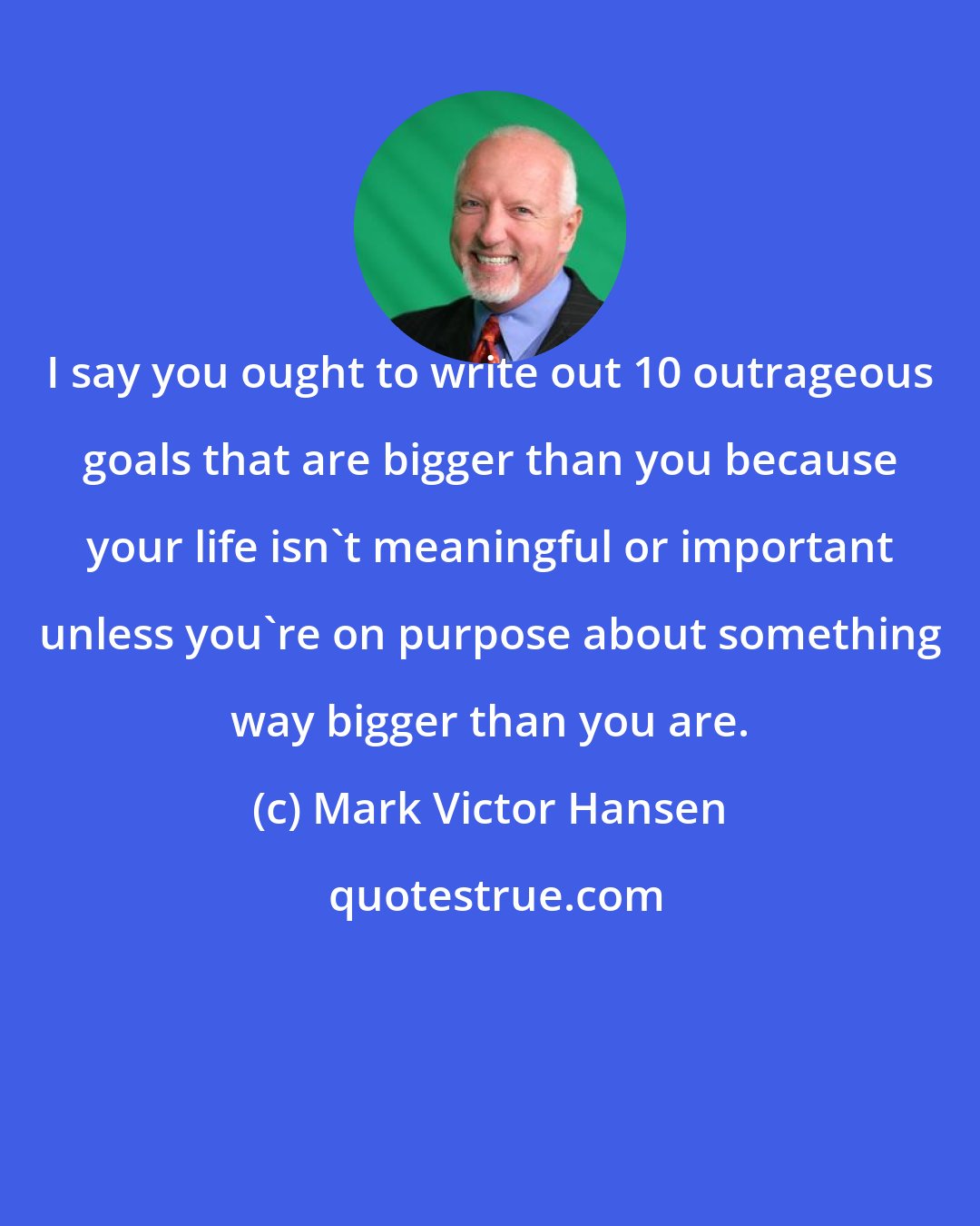 Mark Victor Hansen: I say you ought to write out 10 outrageous goals that are bigger than you because your life isn't meaningful or important unless you're on purpose about something way bigger than you are.