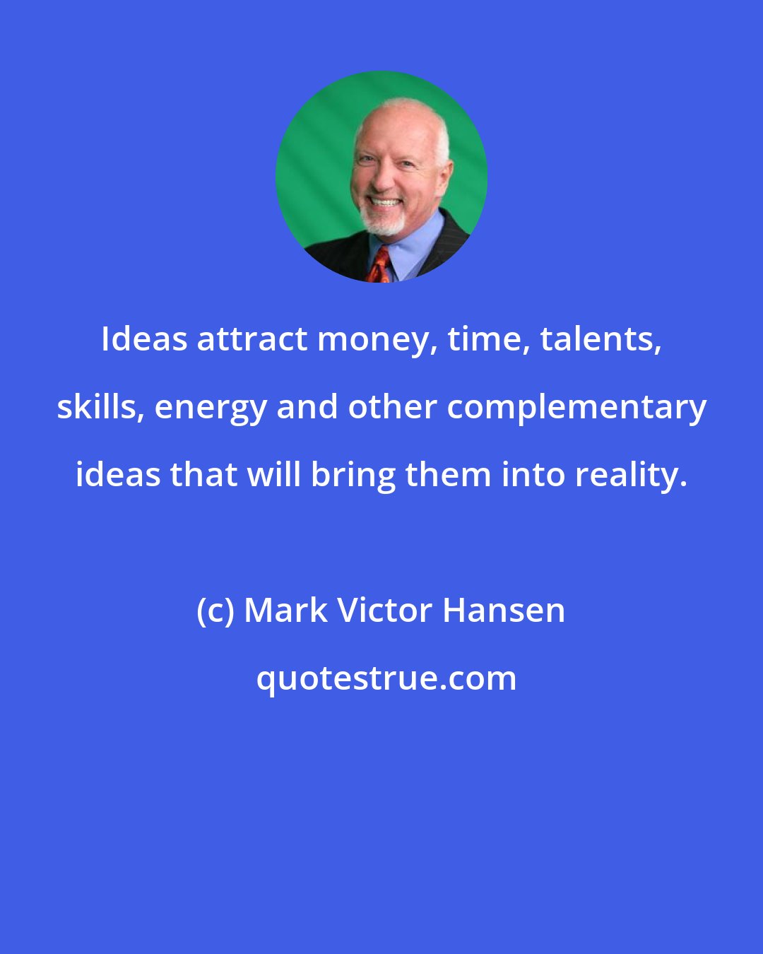 Mark Victor Hansen: Ideas attract money, time, talents, skills, energy and other complementary ideas that will bring them into reality.