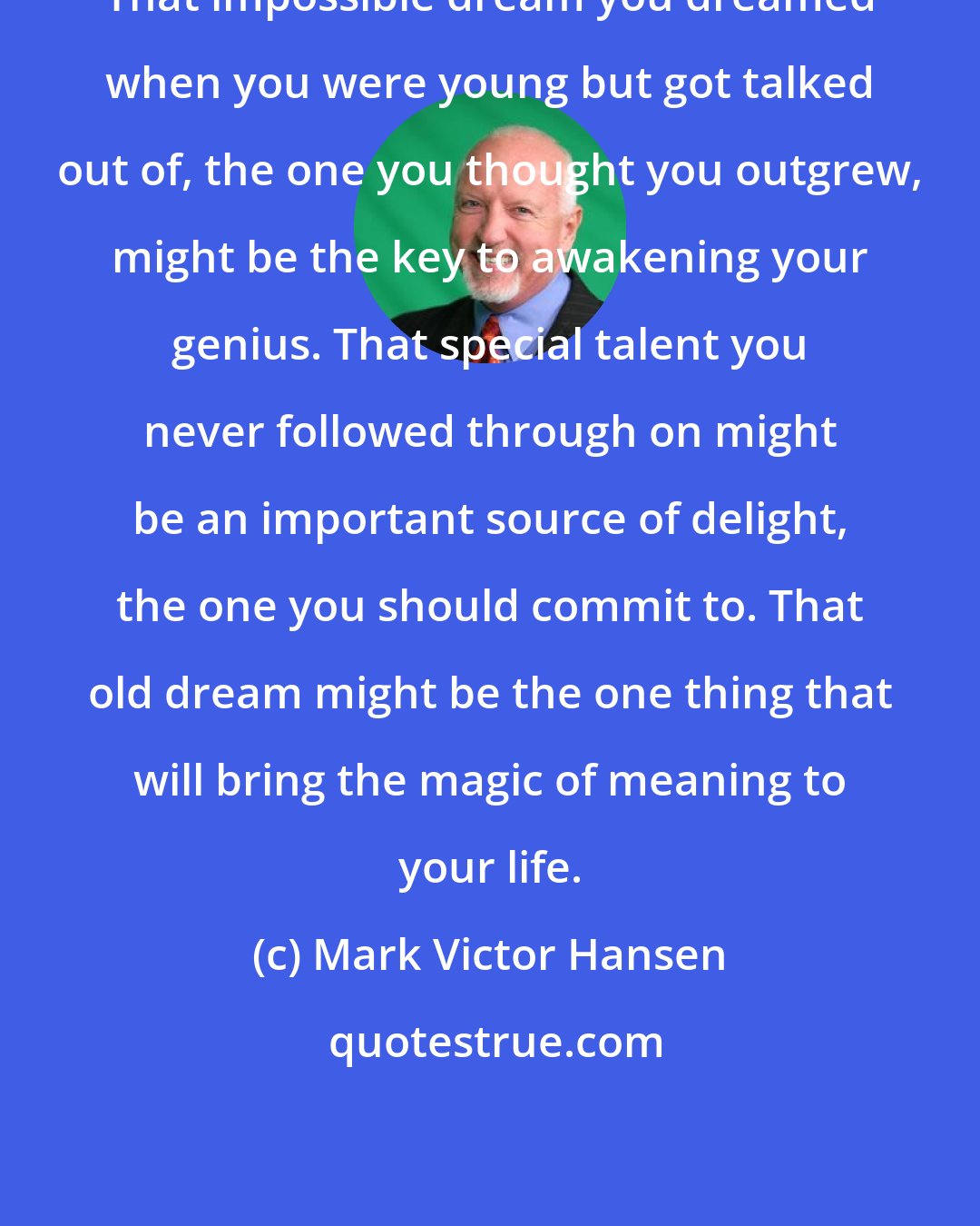 Mark Victor Hansen: That impossible dream you dreamed when you were young but got talked out of, the one you thought you outgrew, might be the key to awakening your genius. That special talent you never followed through on might be an important source of delight, the one you should commit to. That old dream might be the one thing that will bring the magic of meaning to your life.