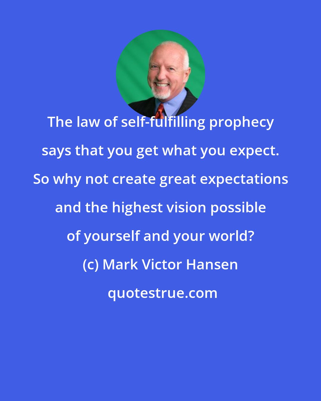 Mark Victor Hansen: The law of self-fulfilling prophecy says that you get what you expect. So why not create great expectations and the highest vision possible of yourself and your world?