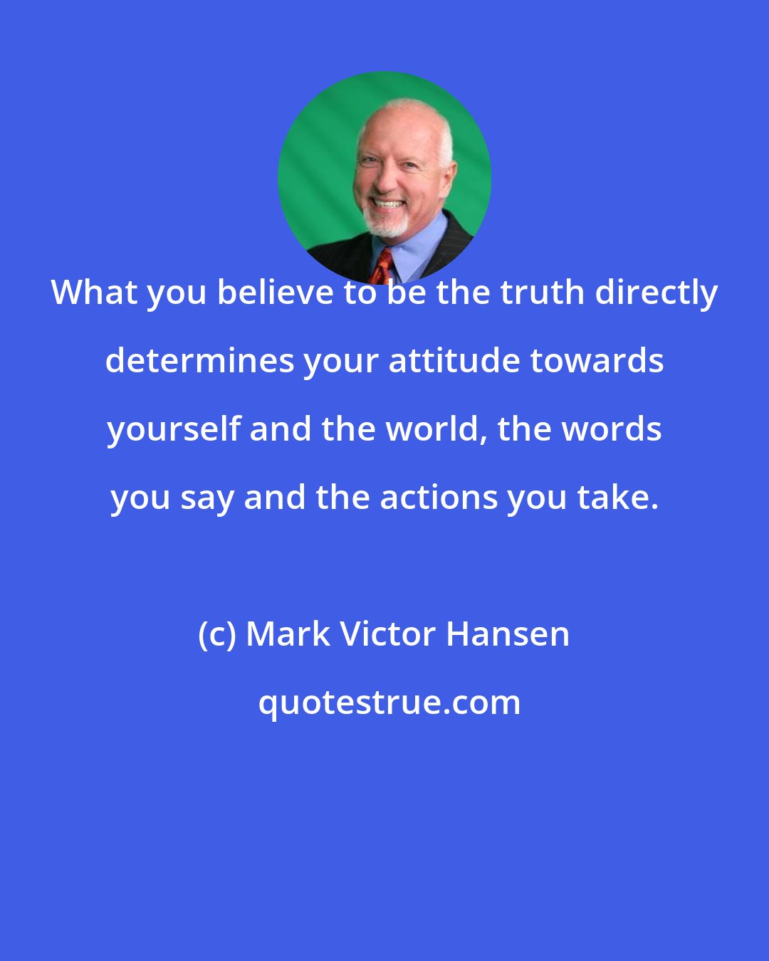 Mark Victor Hansen: What you believe to be the truth directly determines your attitude towards yourself and the world, the words you say and the actions you take.
